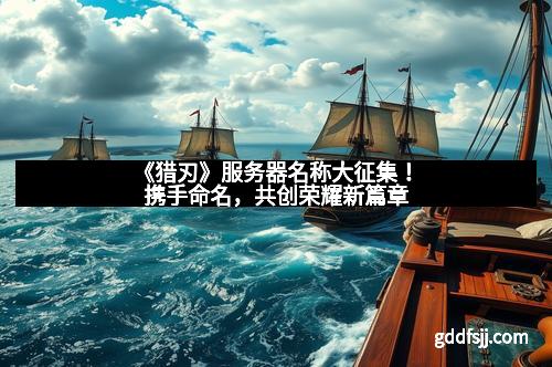 《猎刃》服务器名称大征集！携手命名，共创荣耀新篇章